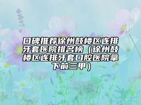 口碑推荐徐州鼓楼区连排牙套医院排名榜（徐州鼓楼区连排牙套口腔医院拿下前三甲）