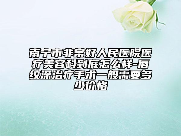 南宁市非常好人民医院医疗美容科到底怎么样-唇纹深治疗手术一般需要多少价格