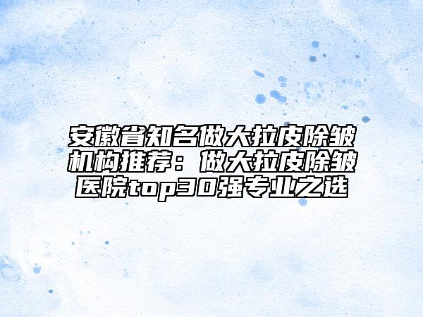 安徽省知名做大拉皮除皱机构推荐：做大拉皮除皱医院top30强专业之选
