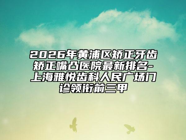 2026年黄浦区矫正牙齿矫正嘴凸医院最新排名-上海雅悦齿科人民广场门诊领衔前三甲