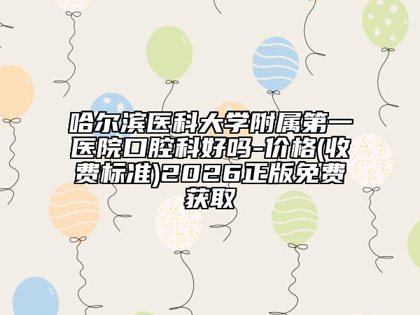 哈尔滨医科大学附属第一医院口腔科好吗-价格(收费标准)2026正版免费获取