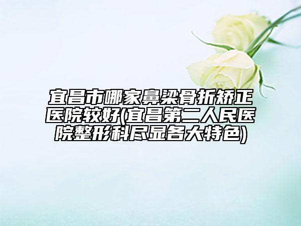 宜昌市哪家鼻梁骨折矫正医院较好(宜昌第二人民医院整形科尽显各大特色)