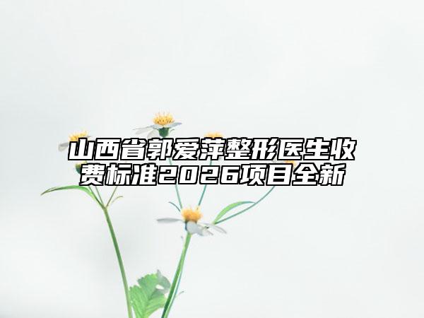 山西省郭爱萍整形医生收费标准2026项目全新