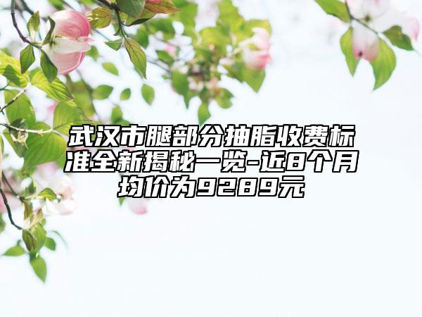 武汉市腿部分抽脂收费标准全新揭秘一览-近8个月均价为9289元