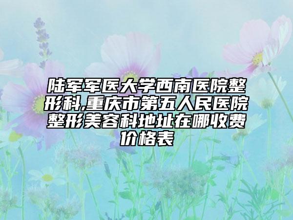 陆军军医大学西南医院整形科,重庆市第五人民医院整形美容科地址在哪收费价格表