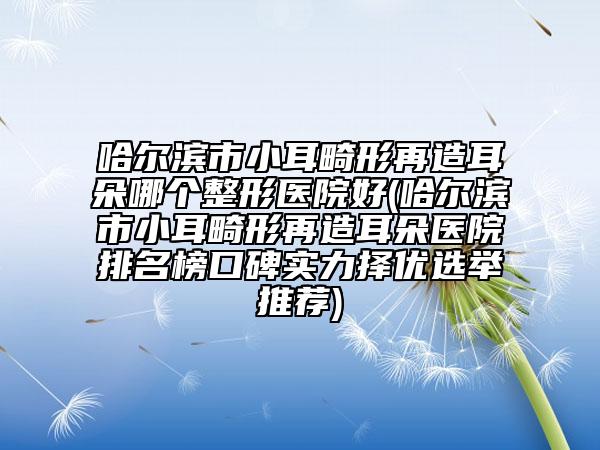 哈尔滨市小耳畸形再造耳朵哪个整形医院好(哈尔滨市小耳畸形再造耳朵医院排名榜口碑实力择优选举推荐)