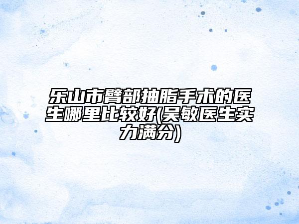 乐山市臂部抽脂手术的医生哪里比较好(吴敏医生实力满分)