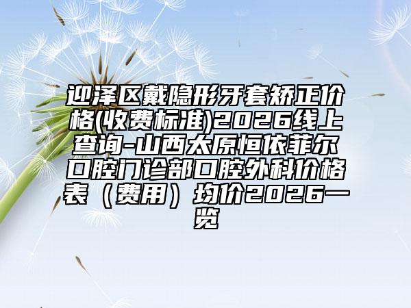 迎泽区戴隐形牙套矫正价格(收费标准)2026线上查询-山西太原恒依菲尔口腔门诊部口腔外科价格表（费用）均价2026一览