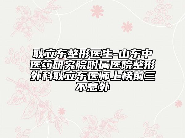 耿立东整形医生-山东中医药研究院附属医院整形外科耿立东医师上榜前三不意外