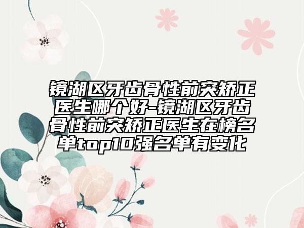 镜湖区牙齿骨性前突矫正医生哪个好-镜湖区牙齿骨性前突矫正医生在榜名单top10强名单有变化