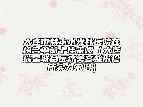 大连市赫本水光针医院在榜名单前十佳来喽（大连瑞星联合医疗美容整形诊所实力不俗）