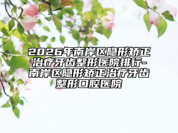2026年南岸区隐形矫正治疗牙齿整形医院排行-南岸区隐形矫正治疗牙齿整形口腔医院