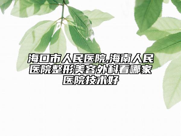海口市人民医院,海南人民医院整形美容外科看哪家医院技术好