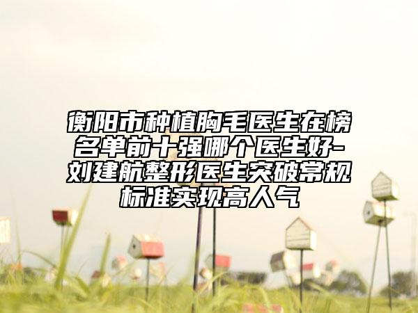 衡阳市种植胸毛医生在榜名单前十强哪个医生好-刘建航整形医生突破常规标准实现高人气