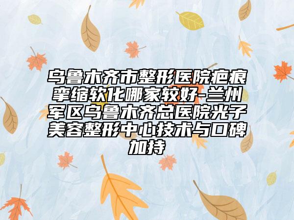 乌鲁木齐市整形医院疤痕挛缩软化哪家较好-兰州军区乌鲁木齐总医院光子美容整形中心技术与口碑加持