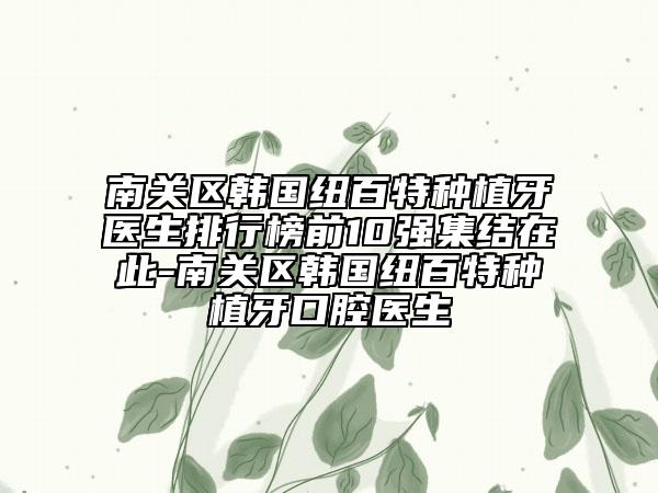 南关区韩国纽百特种植牙医生排行榜前10强集结在此-南关区韩国纽百特种植牙口腔医生