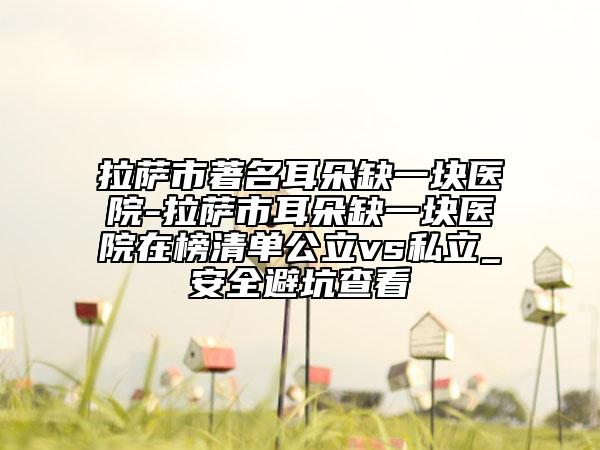 拉萨市著名耳朵缺一块医院-拉萨市耳朵缺一块医院在榜清单公立vs私立_安全避坑查看