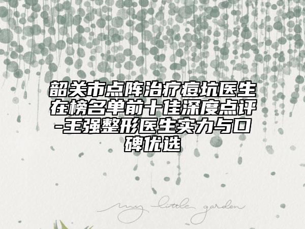 韶关市点阵治疗痘坑医生在榜名单前十佳深度点评-王强整形医生实力与口碑优选
