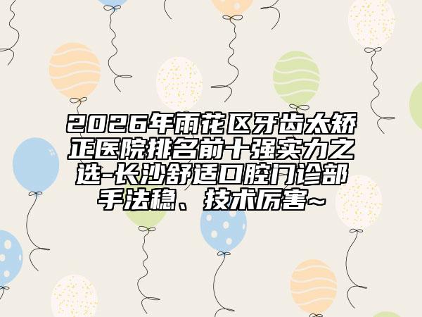 2026年雨花区牙齿太矫正医院排名前十强实力之选-长沙舒适口腔门诊部手法稳、技术厉害~