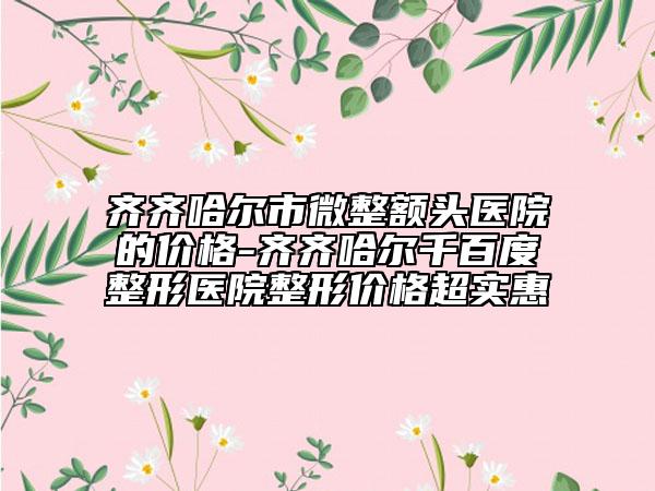 齐齐哈尔市微整额头医院的价格-齐齐哈尔千百度整形医院整形价格超实惠