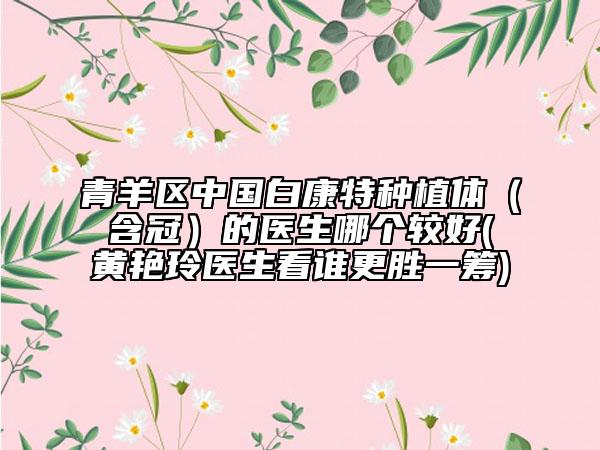 青羊区中国白康特种植体（含冠）的医生哪个较好(黄艳玲医生看谁更胜一筹)