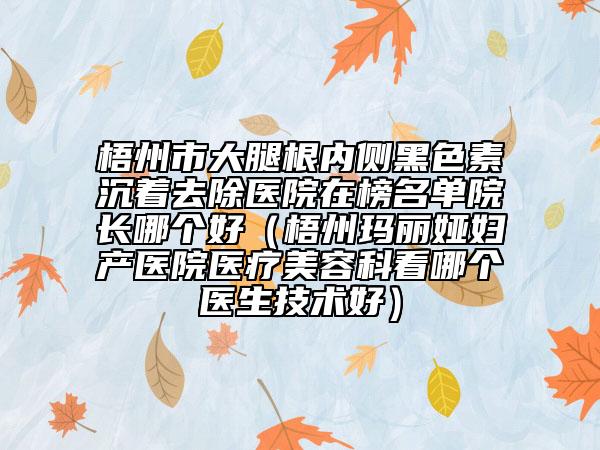 梧州市大腿根内侧黑色素沉着去除医院在榜名单院长哪个好（梧州玛丽娅妇产医院医疗美容科看哪个医生技术好）