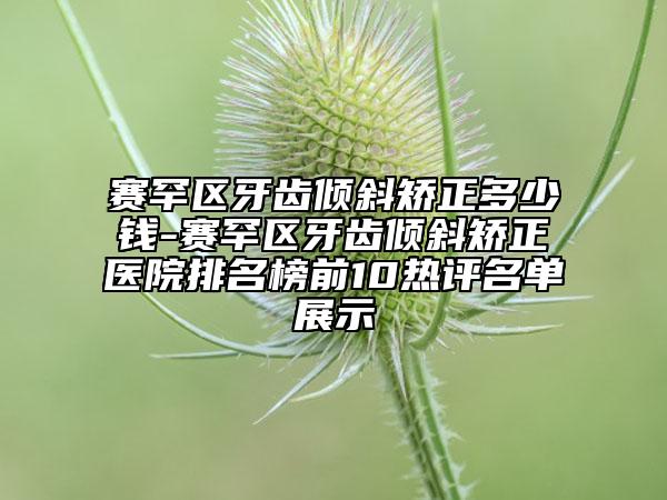 赛罕区牙齿倾斜矫正多少钱-赛罕区牙齿倾斜矫正医院排名榜前10热评名单展示