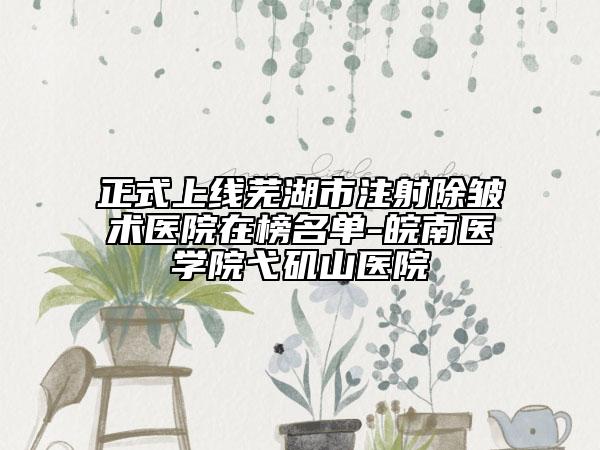 正式上线芜湖市注射除皱术医院在榜名单-皖南医学院弋矶山医院