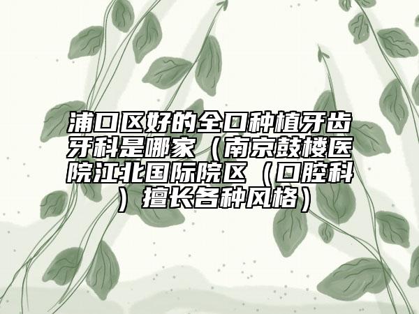 浦口区好的全口种植牙齿牙科是哪家（南京鼓楼医院江北国际院区（口腔科）擅长各种风格）