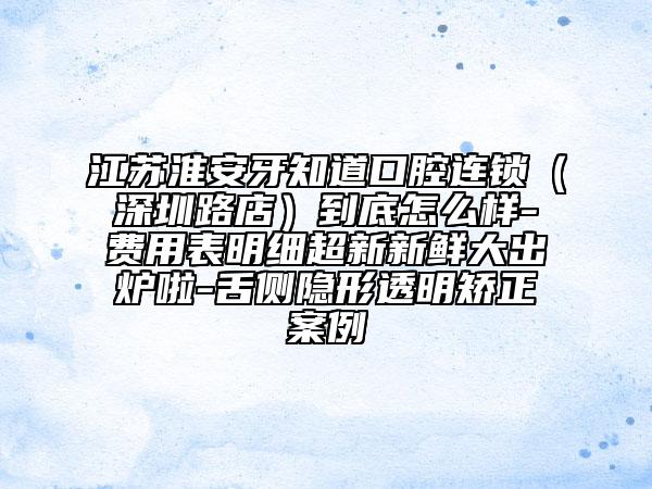 江苏淮安牙知道口腔连锁（深圳路店）到底怎么样-费用表明细超新新鲜大出炉啦-舌侧隐形透明矫正案例