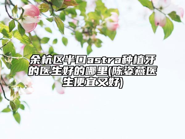 余杭区半口astra种植牙的医生好的哪里(陈姿燕医生便宜又好)