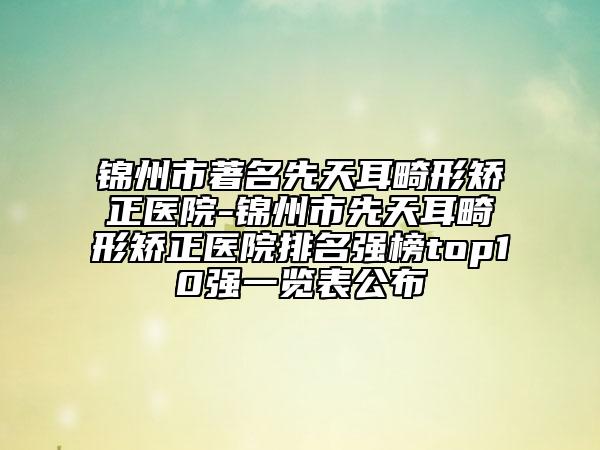 锦州市著名先天耳畸形矫正医院-锦州市先天耳畸形矫正医院排名强榜top10强一览表公布