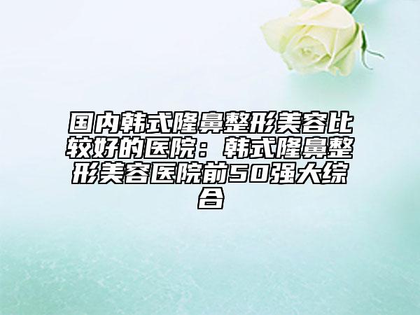 国内韩式隆鼻整形美容比较好的医院：韩式隆鼻整形美容医院前50强大综合