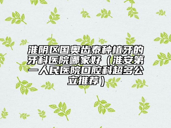 淮阴区国奥齿泰种植牙的牙科医院哪家好（淮安第一人民医院口腔科超多公立推荐）