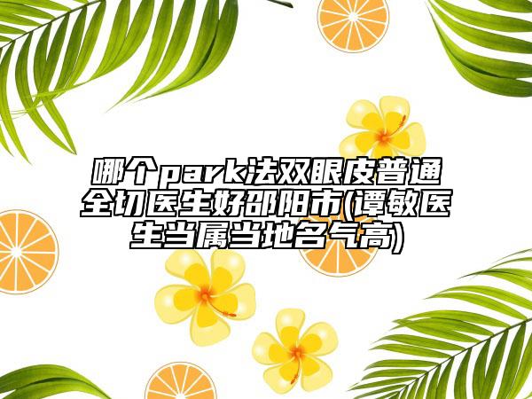 哪个park法双眼皮普通全切医生好邵阳市(谭敏医生当属当地名气高)
