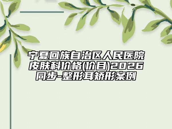 宁夏回族自治区人民医院皮肤科价格(价目)2026同步-整形耳矫形案例