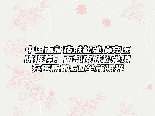 中国面部皮肤松弛填充医院推荐：面部皮肤松弛填充医院前50全新曝光