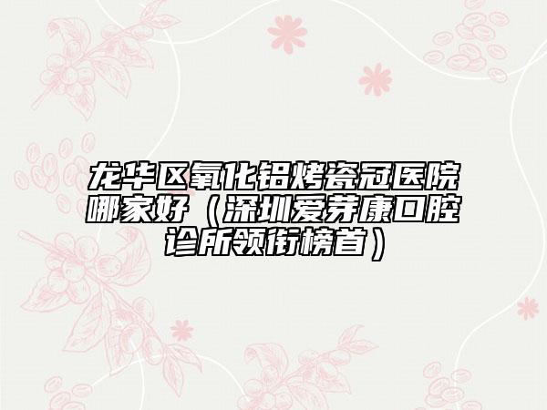 龙华区氧化铝烤瓷冠医院哪家好（深圳爱芽康口腔诊所领衔榜首）