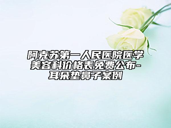 阿克苏第一人民医院医学美容科价格表免费公布-耳朵垫鼻子案例