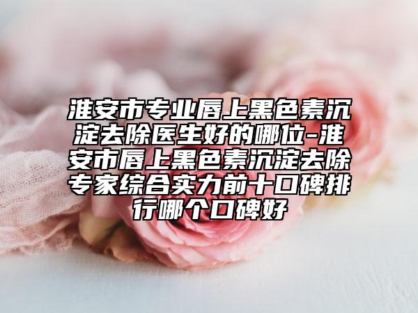 淮安市专业唇上黑色素沉淀去除医生好的哪位-淮安市唇上黑色素沉淀去除专家综合实力前十口碑排行哪个口碑好
