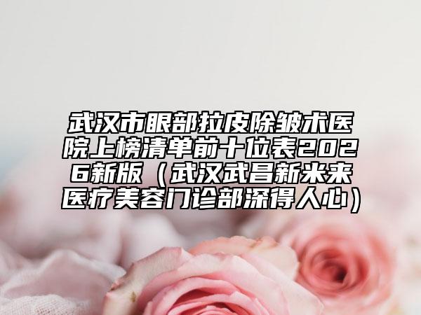 武汉市眼部拉皮除皱术医院上榜清单前十位表2026新版（武汉武昌新米来医疗美容门诊部深得人心）