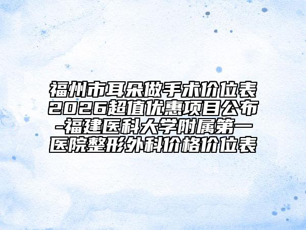 福州市耳朵做手术价位表2026超值优惠项目公布-福建医科大学附属第一医院整形外科价格价位表