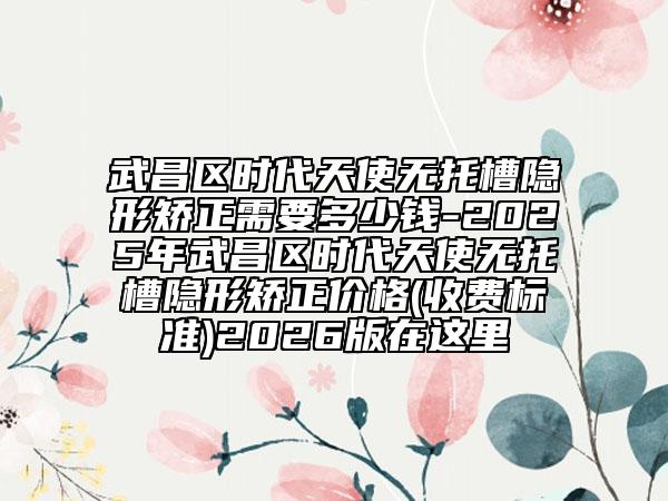 武昌区时代天使无托槽隐形矫正需要多少钱-2025年武昌区时代天使无托槽隐形矫正价格(收费标准)2026版在这里