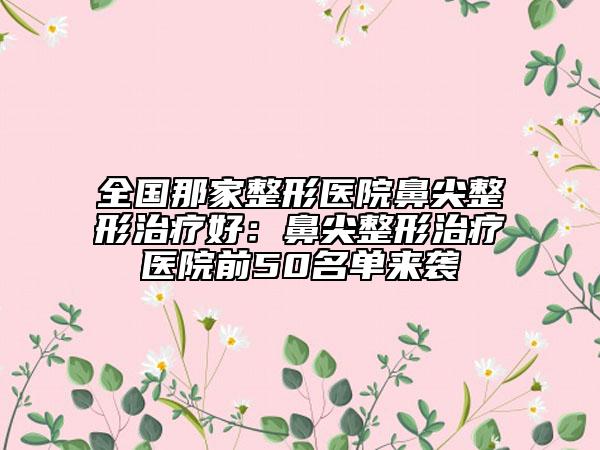 全国那家整形医院鼻尖整形治疗好：鼻尖整形治疗医院前50名单来袭