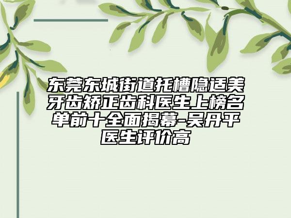 东莞东城街道托槽隐适美牙齿矫正齿科医生上榜名单前十全面揭幕-吴丹平医生评价高