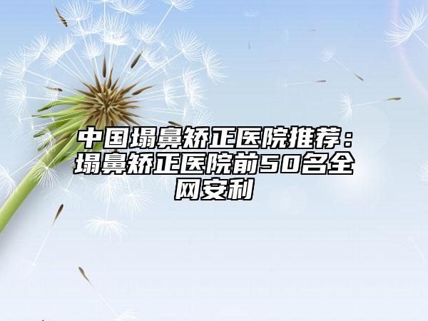 中国塌鼻矫正医院推荐：塌鼻矫正医院前50名全网安利