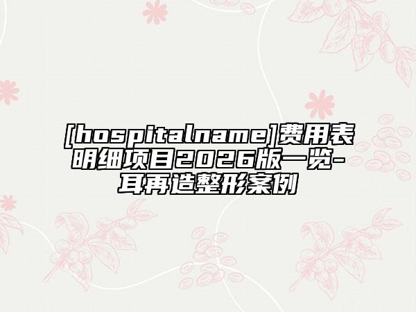 [hospitalname]费用表明细项目2026版一览-耳再造整形案例