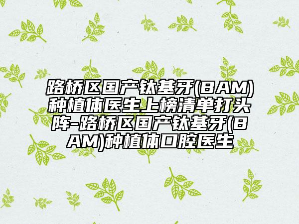 路桥区国产钛基牙(BAM)种植体医生上榜清单打头阵-路桥区国产钛基牙(BAM)种植体口腔医生