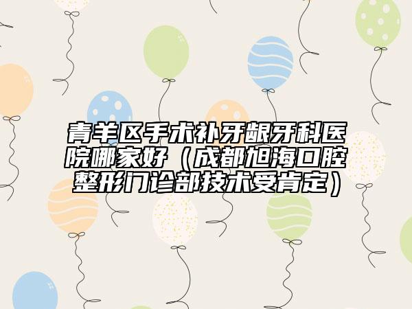 青羊区手术补牙龈牙科医院哪家好（成都旭海口腔整形门诊部技术受肯定）