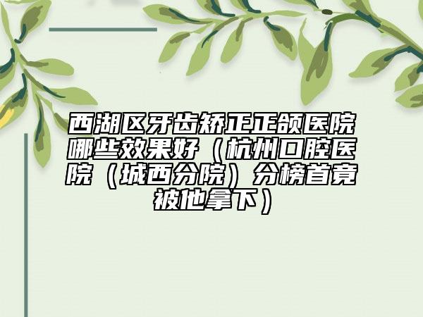 西湖区牙齿矫正正颌医院哪些效果好（杭州口腔医院（城西分院）分榜首竟被他拿下）